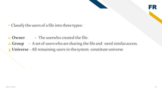 FR
Add a footer 28
• Classify the usersof a file into three types:
1. Owner - The userwho created the file.
2.Group - A setof userswhoaresharing the fileand need similaraccess.
3. Universe - All remaining users in thesystem constitute universe
 