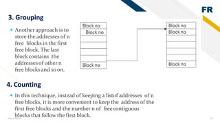 FR
Add a footer 37
3. Grouping
 Another approach is to
store the addresses of n
free blocks in the first
free block. The last
block contains the
addressesof other n
free blocksand soon.
4. Counting
 In this technique, instead of keeping a listof addresses of n
free blocks, it is more convenient to keep the address of the
first free blocks and the number n of freecontiguous
blocks that follow the first block.
 