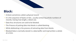 Add a footer 4
Block:
• A block sometimes called a physical record.
• It is the sequence of bytes or bits , usually containing whole numbers of
records, having max length, a block size.
• Data thus structures are said to be blocked.
• The Process of putting data into blocks is called blocking.
• While deblocking is the process of extracting data from blocks.
• Blocked Data is normally stored in a data buffer and read written a whole
at a time.
 