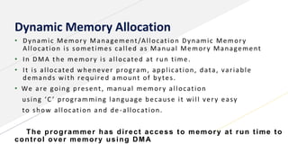 Dynamic Memory Allocation
• Dynamic Memory Management/Allocation Dynamic Memory
Allocation is sometimes called as Manual Memory Management
• In DMA the memory is allocated at run time.
• It is allocated whenever program, application, data, variable
demands with required amount of bytes.
• We are going present, manual memory allocation
using ‘C ’ programming language because it will very easy
to show allocation and de -allocation.
The programmer has direct access to memory at run time to
control over memory using DMA
 