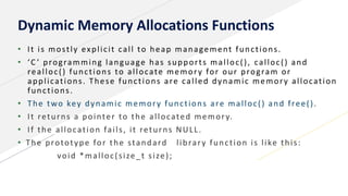 Dynamic Memory Allocations Functions
• It is mostly explicit call to heap management functions.
• ‘C ’ programming language has supports malloc(), calloc() and
realloc() functions to allocate memory for our program or
applications. These functions are called dynamic memory allocation
functions.
• The two key dynamic memory functions are malloc() and free().
• It returns a pointer to the allocated memory.
• If the allocation fails, it returns NULL.
• The prototype for the standard library function is like this:
void *malloc(size_t size);
 