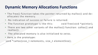 Dynamic Memory Allocations Functions
• The free() function takes the pointer returned by malloc() and de -
allocates the memory.
• No indication of success or failure is returned.
• The function prototype is like this: void free(void *pointer);
• There are two other variants of the malloc() function: calloc() and
realloc().
• The allocated memory is also initialized to zeros.
• Here is the prototype:
void *calloc(size_t nelements, size_t elementSize);
 
