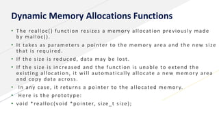 Dynamic Memory Allocations Functions
• The realloc() function resizes a memory allocation previously made
by malloc().
• It takes as parameters a pointer to the memory area and the new size
that is required.
• If the size is reduced, data may be lost.
• If the size is increased and the function is unable to extend the
existing allocation, it will automatically allocate a new memory area
and copy data across.
• In any case, it returns a pointer to the allocated memory.
• Here is the prototype:
• void *realloc(void *pointer, size_t size);
 
