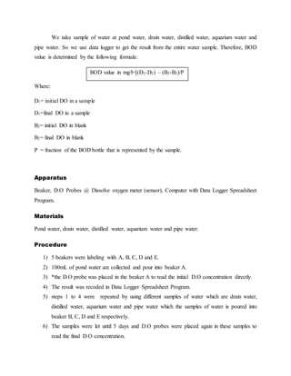 We take sample of water at pond water, drain water, distilled water, aquarium water and
pipe water. So we use data logger to get the result from the entire water sample. Therefore, BOD
value is determined by the following formula:
Where:
D1= initial DO in a sample
D1=final DO in a sample
B2= initial DO in blank
B2= final DO in blank
P = fraction of the BOD bottle that is represented by the sample.
Apparatus
Beaker, D.O Probes @ Dissolve oxygen meter (sensor), Computer with Data Logger Spreadsheet
Program.
Materials
Pond water, drain water, distilled water, aquarium water and pipe water.
Procedure
1) 5 beakers were labeling with A, B, C, D and E.
2) 100mL of pond water are collected and pour into beaker A.
3) *the D.O probe was placed in the beaker A to read the initial D.O concentration directly.
4) The result was recoded in Data Logger Spreadsheet Program.
5) steps 1 to 4 were repeated by using different samples of water which are drain water,
distilled water, aquarium water and pipe water which the samples of water is poured into
beaker B, C, D and E respectively.
6) The samples were let until 5 days and D.O probes were placed again in these samples to
read the final D.O concentration.
BOD value in mg/l=[(D1-D2) – (B2-B2)/P
 