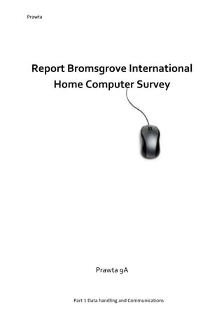 3105150911860Report Bromsgrove International Home Computer Survey Prawta 9A Introduction This survey was made to find out about Bromsgrove students home computer use. To find out how much they know about software and operating systems. This survey can also help teachers see if they can send online homework and if it will actually be done. The survey also asks what the students think should be improved in ICT which lets teachers get a view of what the students want out of the lesson. The Bromsgrove survey was done on Google forms and given to year 9 and 10 to fill out. Summary I thought the most interesting question was the one that asked what the students of Bromsgrove spend most of their time on the computer doing. The results were also interesting because only 5 students use the time on their computer for doing homework while 14 spend most of their time chatting. Main Content The data collected also shows that in year 9 there are only 10 people who have their own computers, while in year 10, 18 people have their own computers. This shows that it will be easier to give year 10 homework than year 9. Do you have your own computer?   This information shows that borders have less access to a computer than day students. Only 2 day students have a problem with access to a computer, while 15 borders have no access. Do you have internet access outside of school time? Have you ever been a victim on online bullying?Year 9’s results show that 5 students have been a victim of online bullying, 8 have not and 1 is not sure. Still, it shows that there are still a number of kids who have been hurt online and that is never good. Do you have a memory stick? This collected data shows how many students in year 10 have a memory stick out of 19. As you can see, 15 students in year 10 have a memory stick, 3 have not, and one student lost theirs. Giving year 10 homework to save on their memory stick would be quite easy. Conclusion I conclude by looking at the graphs and results that giving homework by mail would not be a good idea, since a lot of the students have problems with getting access to a computer. Giving work by memory stick is efficient but a lot of excuses can be made to get away with not doing the work. Maybe sending an email to the student’s parents or head of boarding so they can make sure work is done and find a way to let the students have access to a computer. Looking at the third graph results, I think that the head of boarding should maybe think about installing a few more computers in the two boarding houses and make sure the internet is always accessible to the students in boarding.  I think at least one ICT room should also be accessible to student at lunch time too. As the results in the fourth graph shows that there are still kids being cyber bullied. I think the student council and ICT helpers should seriously do something about this fast. There shouldn’t be any bulling online going on at all to make this a good and safe school.  