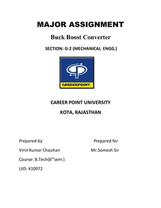 MAJOR ASSIGNMENT
Buck Boost Converter
SECTION: G-2 (MECHANICAL ENGG.)
CAREER POINT UNIVERSITY
KOTA, RAJASTHAN
Prepared by Prepared for
Vinit Kumar Chauhan Mr.Somesh Sir
Course: B.Tech(6th
sem.)
UID: K10972
 