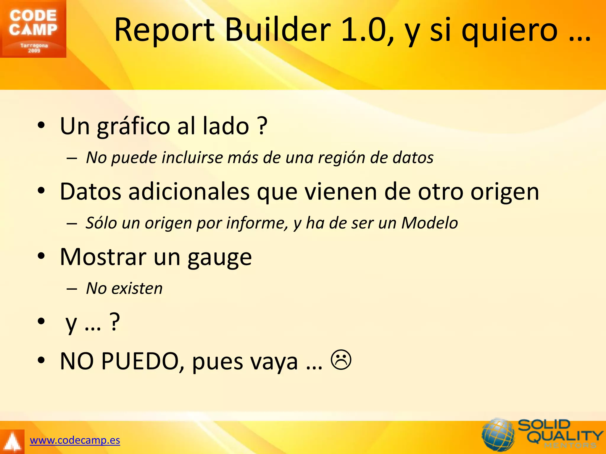 Report Builder 1.0, y si quiero …

 • Un gráfico al lado ?
      – No puede incluirse más de una región de datos
 • Datos adicionales que vienen de otro origen
      – Sólo un origen por informe, y ha de ser un Modelo
 • Mostrar un gauge
      – No existen
 • y…?
 • NO PUEDO, pues vaya … 

www.codecamp.es
 