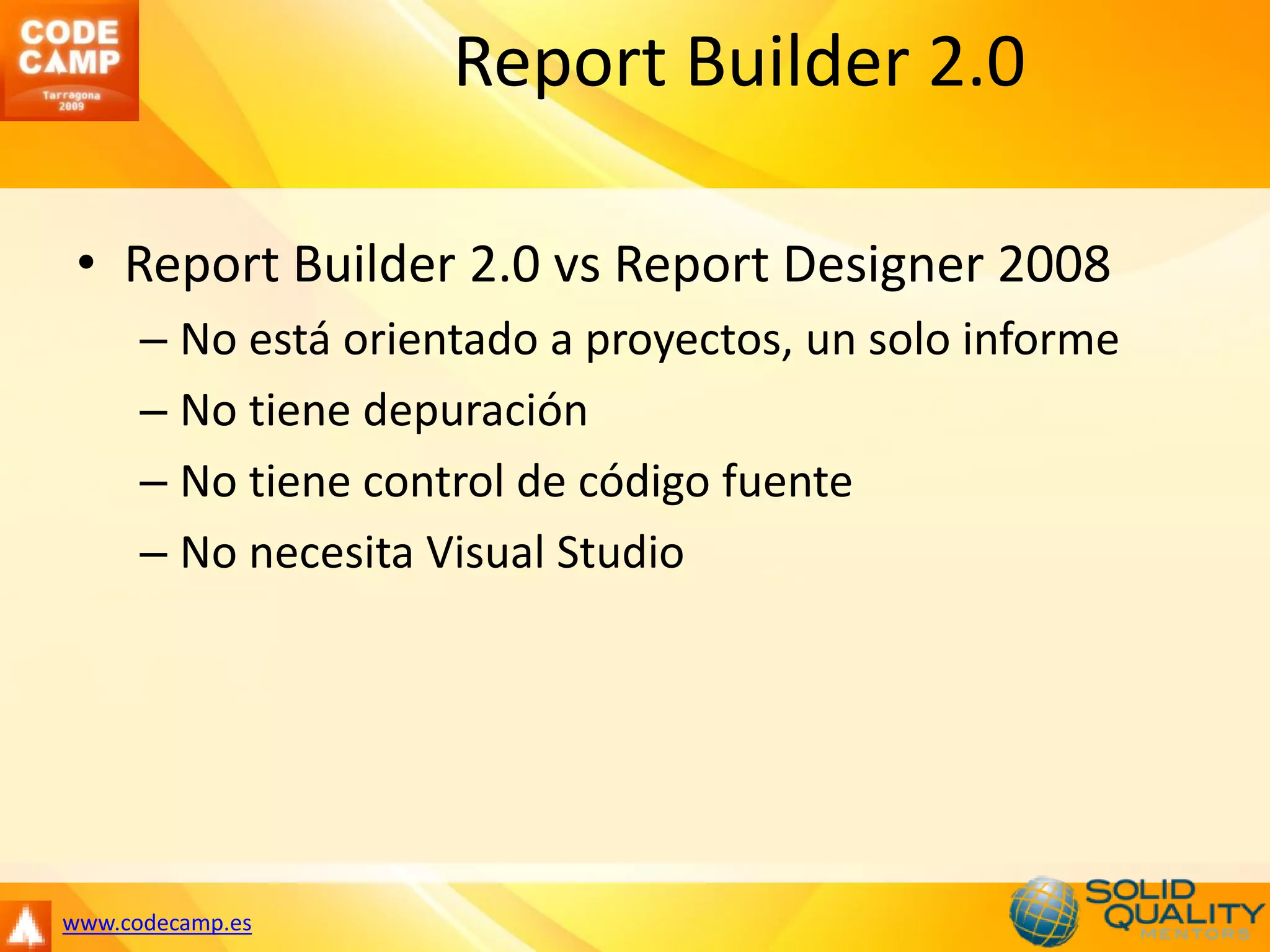Report Builder 2.0

 • Report Builder 2.0 vs Report Designer 2008
      – No está orientado a proyectos, un solo informe
      – No tiene depuración
      – No tiene control de código fuente
      – No necesita Visual Studio




www.codecamp.es
 