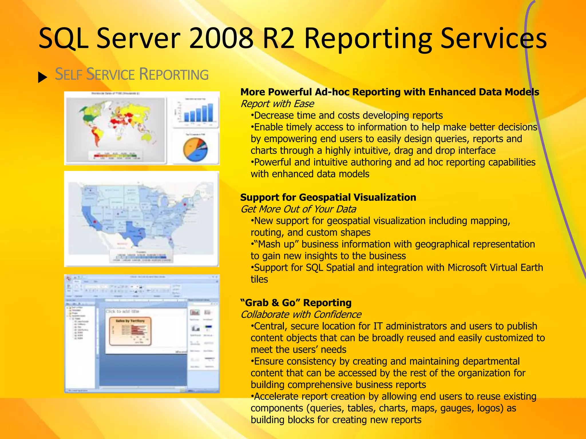 SQL Server 2008 R2 Reporting Services
 SELF SERVICE REPORTING
                          More Powerful Ad-hoc Reporting with Enhanced Data Models
                          Report with Ease
                            •Decrease time and costs developing reports
                            •Enable timely access to information to help make better decisions
                            by empowering end users to easily design queries, reports and
                            charts through a highly intuitive, drag and drop interface
                            •Powerful and intuitive authoring and ad hoc reporting capabilities
                            with enhanced data models

                          Support for Geospatial Visualization
                          Get More Out of Your Data
                            •New support for geospatial visualization including mapping,
                            routing, and custom shapes
                            •“Mash up” business information with geographical representation
                            to gain new insights to the business
                            •Support for SQL Spatial and integration with Microsoft Virtual Earth
                            tiles

                          “Grab & Go” Reporting
                          Collaborate with Confidence
                            •Central, secure location for IT administrators and users to publish
                            content objects that can be broadly reused and easily customized to
                            meet the users’ needs
                            •Ensure consistency by creating and maintaining departmental
                            content that can be accessed by the rest of the organization for
                            building comprehensive business reports
                            •Accelerate report creation by allowing end users to reuse existing
                            components (queries, tables, charts, maps, gauges, logos) as
                            building blocks for creating new reports
 