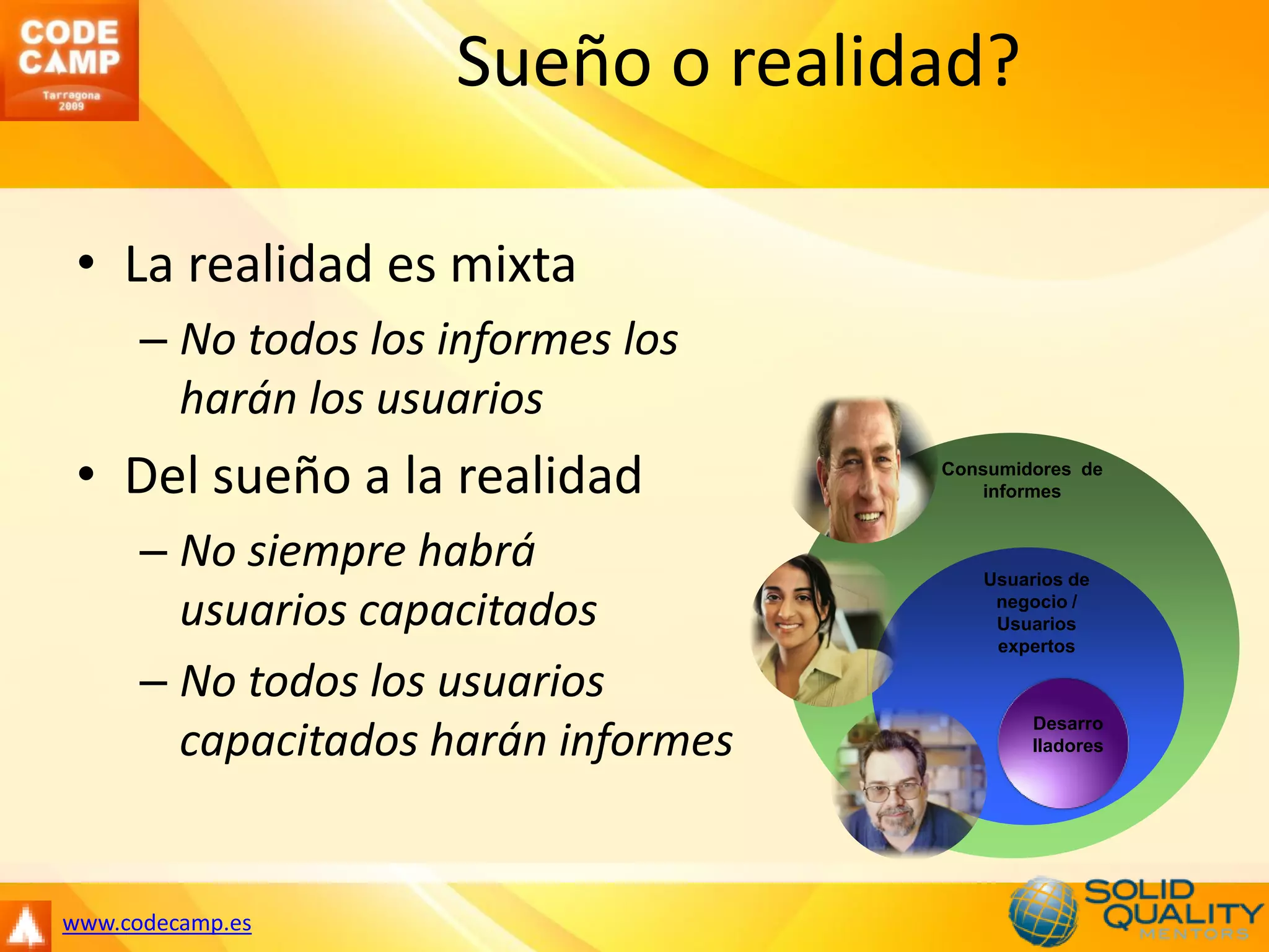 Sueño o realidad?

 • La realidad es mixta
      – No todos los informes los
        harán los usuarios
 • Del sueño a la realidad           Consumidores de
                                        informes


      – No siempre habrá                Usuarios de

        usuarios capacitados             negocio /
                                         Usuarios
                                         expertos

      – No todos los usuarios
                                             Desarro
        capacitados harán informes           lladores




www.codecamp.es
 