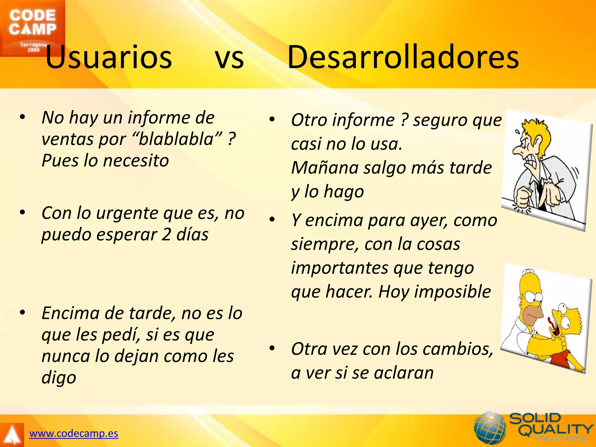Usuarios            vs       Desarrolladores
• No hay un informe de        • Otro informe ? seguro que
  ventas por “blablabla” ?      casi no lo usa.
  Pues lo necesito              Mañana salgo más tarde
                                y lo hago
• Con lo urgente que es, no   • Y encima para ayer, como
  puedo esperar 2 días          siempre, con la cosas
                                importantes que tengo
                                que hacer. Hoy imposible
• Encima de tarde, no es lo
  que les pedí, si es que
  nunca lo dejan como les     • Otra vez con los cambios,
  digo                          a ver si se aclaran

 www.codecamp.es
 