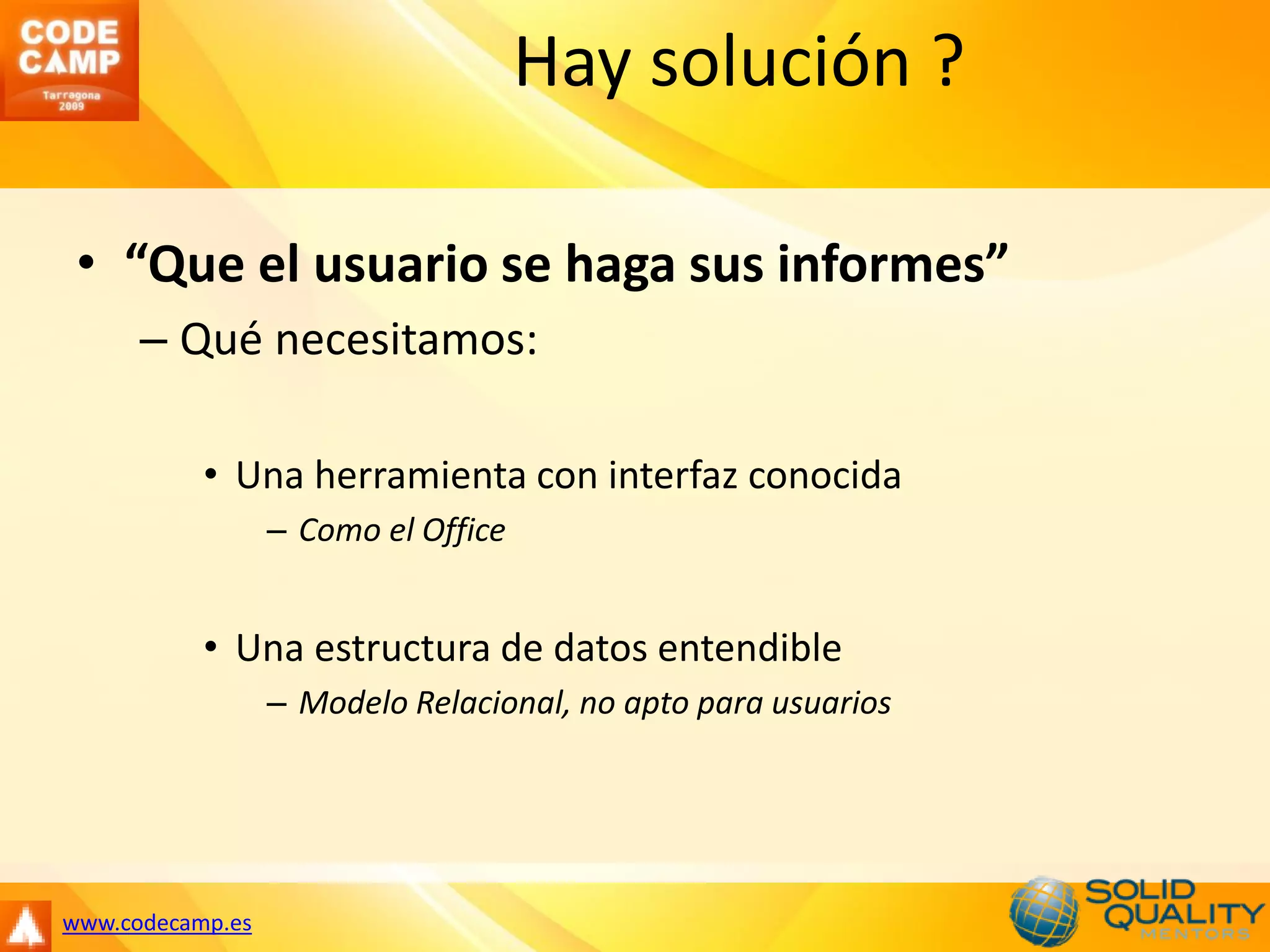 Hay solución ?

 • “Que el usuario se haga sus informes”
      – Qué necesitamos:

           • Una herramienta con interfaz conocida
                  – Como el Office


           • Una estructura de datos entendible
                  – Modelo Relacional, no apto para usuarios




www.codecamp.es
 