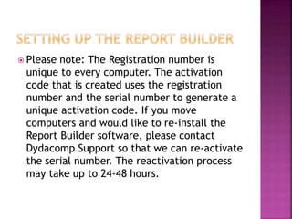  Please note: The Registration number is
unique to every computer. The activation
code that is created uses the registration
number and the serial number to generate a
unique activation code. If you move
computers and would like to re-install the
Report Builder software, please contact
Dydacomp Support so that we can re-activate
the serial number. The reactivation process
may take up to 24-48 hours.
 