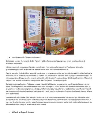 Interview pour la TV des coordinateurs
Cette école compte 213 enfants de 3 à 7 ans. Il y a 30 enfants dans chaque groupe avec 2 enseignantes et 1
assistante maternelle.
L'école maternelle innove pour l'anglais : dans le pays c'est optionnel et payant. Ici l'anglais est généralisé
gratuitement pour tous les enfants. Le nom de l'école est « unité beauté créativité ».
C'est la première école à utiliser autant le numérique. Le programme utilisé sur les tablettes a été testé au bord de la
mer noire par un professeur d'université. Ici l'enfant à la possibilité de travailler avec sa propre tablette maxi 15 à 20
minutes par jour. Chaque jour les enfants utilisent la tablette c'est l'enseignante qui décide quelle activité. Mais c'est
toujours une activité finale après manipulation. Ce n'est jamais l'activité principale.
Qui a conçu les applications ? L'équipe a vu par hasard à la télévision le programme numérique de l'école à la mer
noire. Les enseignantes ont contacté cette école pour échanger. Il a fallu trouver des tablettes compatibles pour ce
programme. Toutes les enseignantes ont reçu une formation pour travailler avec les tablettes. Les enfants n'étaient
pas impressionnés lors de la visite du matin quand il y avait tous les professeurs Erasmus dans la salle. Ils sont à l'aise
avec les tablettes.
En Grande Section (année 3) on travaille l'écriture et la lecture comme en France. Les enfants qui sortent de cette
école ont un très bon niveau selon Svetlana qui accueille de nombreux enfants dans l’école St Sofronii Vrachanski. Il
n'y a pas de sélection pour inscrire les enfants c'est les parents qui choisissent quelle école maternelle ils veulent. Au
départ cette école comptait 40 enfants et allait fermer.
 Visite de la Gorge de Vratsata
 