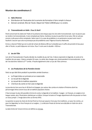 Réunion des coordinateurs 2
1. Infos Diverses
 Distribution de l’évaluation de la semaine de formation à faire remplir à chacun
 Demain vendredi, fête de l’école. Départ de l’hôtel à 09h40 pour s’y rendre.
2. Transnationale en Italie : 9 au 11 Avril
Point concernant les dates de l’Italie et la présence de chaque pays lors de cette transnationale. Juan ne pourra pas
se rendre à la transnationale, il sera remplacé par Gema. Svetlana ne pourra pas être là non plus. Elle ne sait pas
encore si elle pourra être remplacée. Selon Juan il n’y a pas de problème si un partenaire ne peut venir mais il
faudrait s’assurer que cela ne provoque pas de problèmes avec l’Agence Erasmus Nationale.
Enrico a réservé l’hôtel qui est à coté de la Gare de Bolona (90 eur la double) puis il suffira de prendre le bus pour
aller à l’école. Le petit déjeuner est inclus. Pour 5 nuits avec la double = 450 eur
3. Jeu de l’Oie
Lors de la Transnationale il faudra décider du modèle du jeu de l’oie. Il devra reprendre la légende, le conte et la
tradition de son pays. Il devra compter 63 cases. Le cahier des charges sera révisé pendant la transnationale. Le jeu
de l’oie doit être réalisé la 2ème
année. Il faudra également créer un jeu de l’Oie commun.
4. Les Productions de la Première Année
Voici ce qui doit être produit la première année Erasmus :
 Le Projet Arbre en primaire et en maternelle
 Le recueil de la légende
 Le recueil de la tradition populaire
 L’écriture du conte en lien avec la légende
La journée du livre aura lieu le 30 Avril en Espagne, jeu autour des contes et création d’histoires dont les
personnages héros seront issus de la tradition populaire choisie.
Il faut envoyer le plus tôt possible à Enrico le conte, la légende et la tradition. 3 pages : en français, en anglais et en
langue natale, plus l’illustration réalisée par un élève. Envoyer le texte et l’image séparément afin de pouvoir en faire
un story jumper. L’image devra être au format JPEG.
La question se pose du choix du format final (un livre par pays/un livre pour les traditions, un pour les contes, un
pour les légendes/ un livre français et un anglais…). La décision finale du format sera décidée en Italie lors de la
Transnationale.
La date limite de l’envoi à Enrico est définie au 15 mai.
 