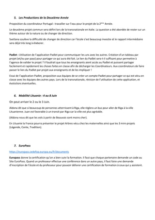 5. Les Productions de la Deuxième Année
Proposition du coordinateur Portugal : travailler sur l’eau pour le projet de la 2ème
Année.
Le deuxième projet commun sera défini lors de la transnationale en Italie. La question a été abordée de rester sur un
thème autour de la nature ou de changer de direction.
Svetlana soulève la difficulté de changer de direction car l’école s’est beaucoup investie et le rapport intermédiaire
sera déjà très long à élaborer.
Padlet : Utilisation de l’application Padlet pour communiquer les uns avec les autres. Création d’un tableau par
projet (et/ou par pays) pour partager ce qui aura été fait. Le lien du Padlet sera-t-il suffisant pour permettre à
l’agence de valider le projet ? Il faudrait que tous les enseignants aient accès au Padlet et puissent partager
facilement et rapidement les choses faites en classe afin de décharger les Coordinateurs. Aux coordinateurs de faire
passer le lien du Padlet par projet aux enseignants et de les impliquer !
Essai de l’application Padlet, proposition aux équipes de se créer un compte Padlet pour partager ce qui est vécu en
classe avec les équipes des autres pays. Lors de la transnationale, révision de l’utilisation de cette application, et
évolutions éventuelles.
6. Mobilité Lituanie : 4 au 8 Juin
On peut arriver le 2 ou le 3 Juin.
Aldona dit que si beaucoup de personnes atterrissent à Riga, elle règlera un bus pour aller de Riga à la ville
Lituanienne. Juan est favorable à un transit par Riga car la ville est plus agréable.
(Aldona nous dit que les vols à partir de Beauvais sont moins cher).
En Lituanie la France pourra présenter le projet Arbres vécu chez les maternelles ainsi que les 3 mini-projets
(Légende, Conte, Tradition).
7. EuroPass
https://europass.cedefop.europa.eu/fr/documents
Europass donne la certification qu’on a bien suivi la formation. Il faut que chaque partenaire demande un code au
Site EuroPass. Quand un professeur effectue une conférence dans un autre pays, il faut faire une demande
d’inscription de l’école et du professeur pour pouvoir délivrer une certification de formation à ceux qui y assistent.
 