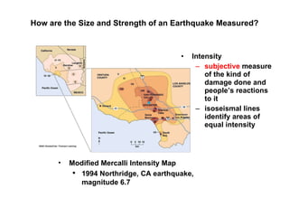 How are the Size and Strength of an Earthquake Measured? Intensity subjective  measure of the kind of damage done and people’s reactions to it isoseismal lines identify areas of equal intensity Modified Mercalli Intensity Map 1994 Northridge, CA earthquake, magnitude 6.7 