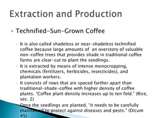 Technified-Sun-Grown Coffee It is also called shadeless or near-shadeless technified coffee because large amounts of  an overstory of valuable non-coffee trees that provides shade in traditional coffee farms are clear-cut to plant the seedlings. It is extracted by means of intense monocropping, chemicals (fertilizers, herbicides, insecticides), and plantation workers. It consists of rows that are spaced farther apart than traditional-shade-coffee with higher density of coffee plants. “Coffee plant density increases up to ten fold." (Rice, sec. 2) Once the seedlings are planted, “it needs to be carefully maintained to protect against diseases and pests.” (Dicum 45) 