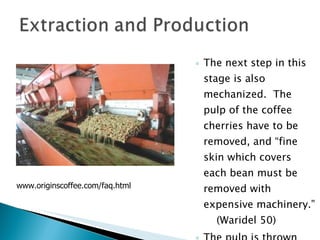 The next step in this stage is also mechanized.  The pulp of the coffee cherries have to be removed, and “fine skin which covers each bean must be removed with expensive machinery.”  (Waridel 50) The pulp is thrown out to the river as waste. www.originscoffee.com/faq.html 