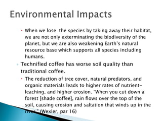 When we lose  the species by taking away their habitat, we are not only exterminating the biodiversity of the planet, but we are also weakening Earth’s natural resource base which supports all species including humans. Technified coffee has worse soil quality than traditional coffee. The reduction of tree cover, natural predators, and organic materials leads to higher rates of nutrient-leaching, and higher erosion. “When you cut down a forest [shade coffee], rain flows over the top of the soil, causing erosion and saltation that winds up in the river.” (Wexler, par 16) 