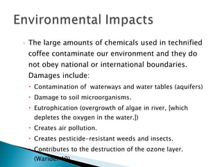 The large amounts of chemicals used in technified coffee contaminate our environment and they do not obey national or international boundaries. Damages include: Contamination of  waterways and water tables (aquifers) Damage to soil microorganisms. Eutrophication (overgrowth of algae in river, [which depletes the oxygen in the water.]) Creates air pollution. Creates pesticide-resistant weeds and insects. Contributes to the destruction of the ozone layer. (Waridel 49) 