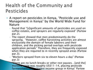 A report on pesticides in Kenya, “Pesticide use and Management in Kenya” by the World Wide Fund for Nature found that “[s]ignificant amounts of pesticides are used on coffee estates, and sprayers are regularly exposed” (Partow par.2). The report showed that men predominantly do the spraying.  “However, coffee harvesting activities are almost exclusively the domain of female laborers and their children, and the picking period overlaps with pesticide application periods” Therefore, they are frequently exposed when they are required to in recently sprayed areas (Partow par.3).  “ Workers sprayed from six to eleven hours a day” (Partow par.3) “ There are no lunch breaks or other rest pauses…[and the] monthly wage was roughly US$11-14, placing pesticide farmworkers in the lowest income group in Kenya” Partow par.3) 