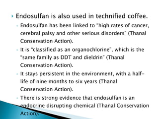 Endosulfan is also used in technified coffee. Endosulfan has been linked to “high rates of cancer, cerebral palsy and other serious disorders” (Thanal Conservation Action). It is “classified as an organochlorine”, which is the “same family as DDT and dieldrin” (Thanal Conservation Action). It stays persistent in the environment, with a half-life of nine months to six years (Thanal Conservation Action). There is strong evidence that endosulfan is an endocrine disrupting chemical (Thanal Conservation Action). 