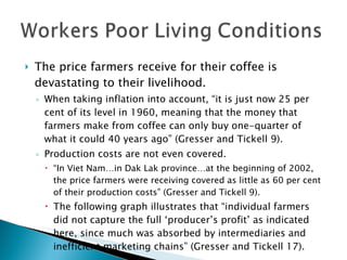 The price farmers receive for their coffee is devastating to their livelihood. When taking inflation into account, “it is just now 25 per cent of its level in 1960, meaning that the money that farmers make from coffee can only buy one-quarter of what it could 40 years ago” (Gresser and Tickell 9). Production costs are not even covered.  “ In Viet Nam…in Dak Lak province…at the beginning of 2002, the price farmers were receiving covered as little as 60 per cent of their production costs” (Gresser and Tickell 9). The following graph illustrates that “individual farmers did not capture the full ‘producer’s profit’ as indicated here, since much was absorbed by intermediaries and inefficient marketing chains” (Gresser and Tickell 17). 