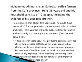 Mohammed Ali Indris is an Ethiopian coffee farmers from the Kafa province.  He is 36 years old and his household consists of 12 people, including the children of his deceased brother. He estimated that about five years ago, he could have made $320 for the year with the combined sale of coffee and corn.  This year he will only make $60 for his coffee and his family has already eaten the corn (Gresser and Tickell 10). “ ‘ Five to seven years ago, I was producing seven sacks of red cherry [unprocessed coffee] and this was enough to buy clothes, medicines, services and to solve so many problems.  But now even if I sell four times as much, it is impossible to cover all my expenses.  I had to sell my oxen to repay the loan I previously took out to buy fertilizers and improved seed for my corn, or face prison” 