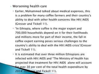 Worsening health care Earlier, Mohammed talked about medical expenses, this is a problem for many coffee farmers and their country’s ability to deal with other health concerns like HIV/AIDS (Gresser and Tickell 11). “ In Ethiopia, where coffee is the major export and 700,000 households depend on it for their livelihoods and millions more for part of their income, the fall in coffee export earning poses serious challenges to the country’s ability to deal with the HIV/AIDS crisis”(Gresser and Tickell 11). It is estimated that over three million Ethiopians are infected with HIV/AIDS and “The Ministry of Health has projected that treatment for HIV/AIDS  alone will account for over 30 per cent of the total health expenditure by 2014” (Gresser and Tickell 11). 