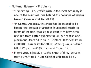 National Economy Problems “ The drying up of coffee cash in the local economy is one of the main reasons behind the collapse of several banks” (Gresser and Tickell 12). “ In Central America, the crisis has been said to be having the ‘impact of another [hurricane] Mitch’ in terms of income losses: these countries have seen revenue from coffee exports fall 44 per cent in one year alone, from $1.7 bn in 1999/2000 to $938m in 2000/01.  Forecasts for 2001/02 are grim: a further fall of 25 per cent” (Gresser and Tickell 12). In one year, Ethiopia’s coffee export fell 42 percent from $275m to $149m (Gresser and Tickell 12).  