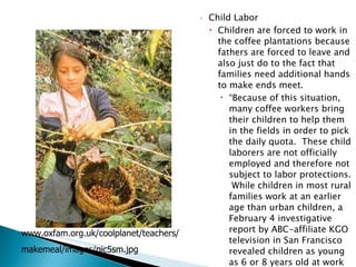 Child Labor Children are forced to work in the coffee plantations because fathers are forced to leave and also just do to the fact that families need additional hands to make ends meet. “ Because of this situation, many coffee workers bring their children to help them in the fields in order to pick the daily quota.  These child laborers are not officially employed and therefore not subject to labor protections.  While children in most rural families work at an earlier age than urban children, a February 4 investigative report by ABC-affiliate KGO television in San Francisco revealed children as young as 6 or 8 years old at work in the fields.” (FAQ par 7). www.oxfam.org.uk/coolplanet/teachers/ makemeal/images/pic5sm.jpg 