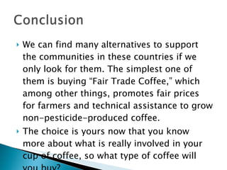 We can find many alternatives to support the communities in these countries if we only look for them. The simplest one of them is buying “Fair Trade Coffee,” which among other things, promotes fair prices for farmers and technical assistance to grow non-pesticide-produced coffee. The choice is yours now that you know more about what is really involved in your cup of coffee, so what type of coffee will you buy? 