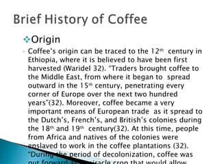 Origin Coffee’s origin can be traced to the 12 th   century in Ethiopia, where it is believed to have been first harvested (Waridel 32). “Traders brought coffee to the Middle East, from where it began to  spread outward in the 15 th  century, penetrating every corner of Europe over the next two hundred years”(32). Moreover, coffee became a very important means of European trade  as it spread to the Dutch’s, French’s, and British’s colonies during the 18 th  and 19 th   century(32). At this time, people from Africa and natives of the colonies were enslaved to work in the coffee plantations (32). “During the period of decolonization, coffee was  put forward as a miracle crop that would allow developing countries to achieve economic growth.”(32)  