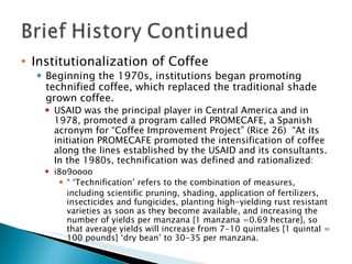 Institutionalization of Coffee Beginning the 1970s, institutions began promoting technified coffee, which replaced the traditional shade grown coffee.  USAID was the principal player in Central America and in 1978, promoted a program called PROMECAFE, a Spanish acronym for “Coffee Improvement Project” (Rice 26)  “At its initiation PROMECAFE promoted the intensification of coffee along the lines established by the USAID and its consultants.  In the 1980s, technification was defined and rationalized : i8o9oooo “ ‘ Technification’ refers to the combination of measures, including scientific pruning, shading, application of fertilizers, insecticides and fungicides, planting high-yielding rust resistant varieties as soon as they become available, and increasing the number of yields per manzana [1 manzana =0.69 hectare], so that average yields will increase from 7-10 quintales [1 quintal = 100 pounds] ‘dry bean’ to 30-35 per manzana.  