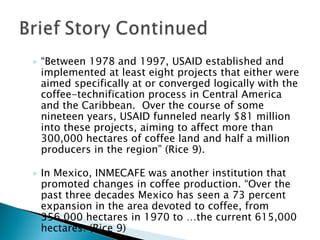 “ Between 1978 and 1997, USAID established and implemented at least eight projects that either were aimed specifically at or converged logically with the coffee-technification process in Central America and the Caribbean.  Over the course of some nineteen years, USAID funneled nearly $81 million into these projects, aiming to affect more than 300,000 hectares of coffee land and half a million producers in the region” (Rice 9). In Mexico, INMECAFE was another institution that promoted changes in coffee production. “Over the past three decades Mexico has seen a 73 percent expansion in the area devoted to coffee, from 356,000 hectares in 1970 to …the current 615,000 hectares. (Rice 9) 