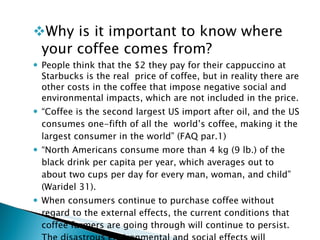 Why is it important to know where your coffee comes from? People think that the $2 they pay for their cappuccino at Starbucks is the real  price of coffee, but in reality there are other costs in the coffee that impose negative social and environmental impacts, which are not included in the price.  “ Coffee is the second largest US import after oil, and the US consumes one-fifth of all the  world’s coffee, making it the largest consumer in the world” (FAQ par.1) “ North Americans consume more than 4 kg (9 lb.) of the black drink per capita per year, which averages out to about two cups per day for every man, woman, and child” (Waridel 31).  When consumers continue to purchase coffee without regard to the external effects, the current conditions that coffee farmers are going through will continue to persist.  The disastrous environmental and social effects will continue to wreck and ravage the earth and the people. 
