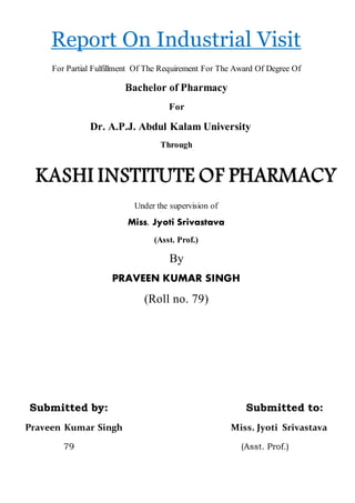 Report On Industrial Visit
For Partial Fulfillment Of The Requirement For The Award Of Degree Of
Bachelor of Pharmacy
For
Dr. A.P.J. Abdul Kalam University
Through
Under the supervision of
Miss. Jyoti Srivastava
(Asst. Prof.)
By
PRAVEEN KUMAR SINGH
(Roll no. 79)
Submitted by: Submitted to:
Praveen Kumar Singh Miss. Jyoti Srivastava
79 (Asst. Prof.)
 