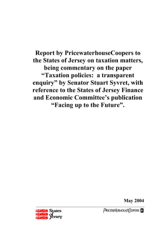 Report by PricewaterhouseCoopers to
the States of Jersey on taxation matters,
    being commentary on the paper
   “Taxation policies: a transparent
enquiry” by Senator Stuart Syvret, with
reference to the States of Jersey Finance
and Economic Committee’s publication
       “Facing up to the Future”.




                                 May 2004
                          PwC
 