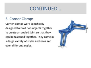 5. Corner Clamp:
Corner clamps were specifically
designed to hold two objects together
to create an angled joint so that they
can be fastened together. They come in
a large variety of styles and sizes and
even different angles.
CONTINUED…
 