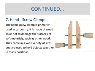 7. Hand - Screw Clamp:
The hand-screw clamp is primarily
used in carpentry. It is made of wood
so as not to damage the surfaces of
soft materials, such as other wood.
They come in a wide variety of sizes
and are used to hold objects together
in many positions.
CONTINUED…
 