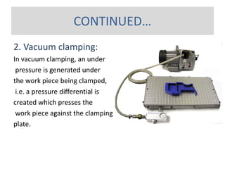 2. Vacuum clamping:
In vacuum clamping, an under
pressure is generated under
the work piece being clamped,
i.e. a pressure differential is
created which presses the
work piece against the clamping
plate.
CONTINUED…
 