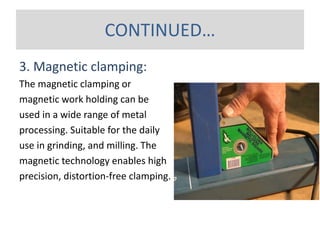 3. Magnetic clamping:
The magnetic clamping or
magnetic work holding can be
used in a wide range of metal
processing. Suitable for the daily
use in grinding, and milling. The
magnetic technology enables high
precision, distortion-free clamping.
CONTINUED…
 