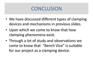 • We have discussed different types of clamping
devices and mechanisms in previous slides.
• Upon which we come to know that how
clamping phenomena exist.
• Through a lot of study and observations we
come to know that “Bench Vice” is suitable
for our project as a clamping device.
CONCLUSION
 