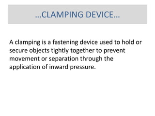 …CLAMPING DEVICE…
A clamping is a fastening device used to hold or
secure objects tightly together to prevent
movement or separation through the
application of inward pressure.
 