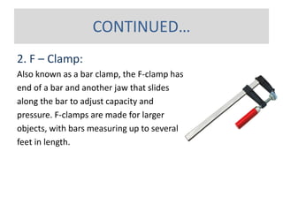 2. F – Clamp:
Also known as a bar clamp, the F-clamp has one fixed jaw at the
end of a bar and another jaw that slides
along the bar to adjust capacity and
pressure. F-clamps are made for larger
objects, with bars measuring up to several
feet in length.
CONTINUED…
 
