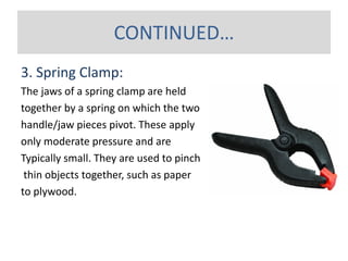 3. Spring Clamp:
The jaws of a spring clamp are held
together by a spring on which the two
handle/jaw pieces pivot. These apply
only moderate pressure and are
Typically small. They are used to pinch
thin objects together, such as paper
to plywood.
CONTINUED…
 