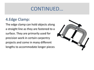 4.Edge Clamp:
The edge clamp can hold objects along
a straight line as they are fastened to a
surface. They are primarily used for
precision work in certain carpentry
projects and come in many different
lengths to accommodate longer pieces.
CONTINUED…
 
