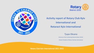 Activity report of Rotary Club Kyiv
International and
Rotaract Kyiv International
Tjupa Oksana
Chairman of the Fundraising Subcommittee, D2232,
Charter President of Rotary Club Kyiv International
Rotary Club Kyiv International 2021-2022
 