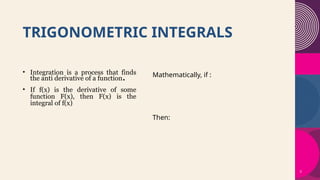 3
TRIGONOMETRIC INTEGRALS​
Mathematically, if :
Then:
• Integration is a process that finds
the anti derivative of a function.
• If f(x) is the derivative of some
function F(x), then F(x) is the
integral of f(x)
 